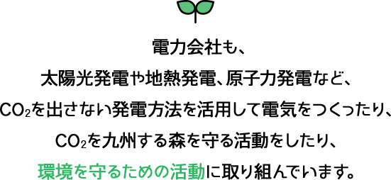 電力会社も、太陽光発電や地熱発電、原子力発電などCO2を出さない発電方法を活用して、電気をつくったり、CO2を吸収する森を守る活動をしたり、環境を守るための活動に取り組んでいます。