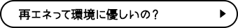 再エネって環境に優しいの？