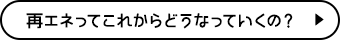 再エネってこれからどうなっていくの？