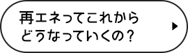 再エネってこれからどうなっていくの？