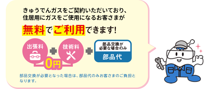 きゅうでんガスをご契約いただいており、住居用にガスをご使用になるお客さまが無料でご利用できます！出張料（0円）＋技術料（0円）＋部品交換が必要な場合のみ部品代。部品交換が必要となった場合は、部品代のみお客さまのご負担となります。