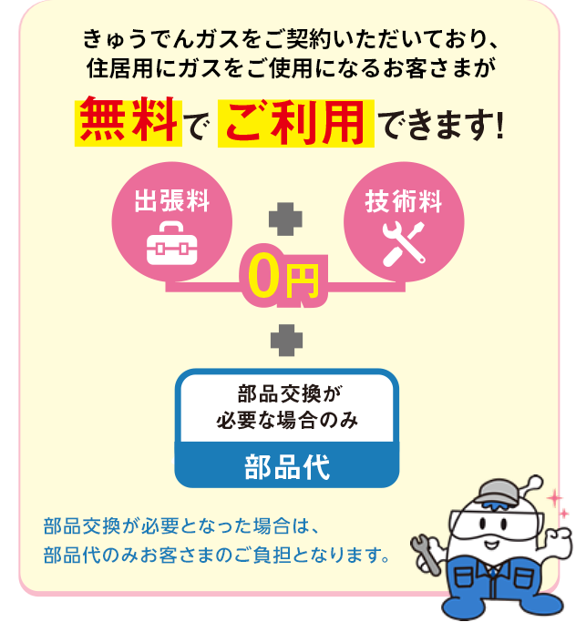 きゅうでんガスをご契約いただいており、住居用にガスをご使用になるお客さまが無料でご利用できます！出張料（0円）＋技術料（0円）＋部品交換が必要な場合のみ部品代。部品交換が必要となった場合は、部品代のみお客さまのご負担となります。