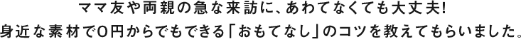 ママ友や両親の急な来訪に、あわてなくても大丈夫！身近な素材で０円からでもできる「おもてなし」のコツを教えてもらいました。