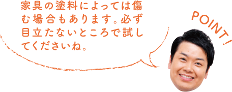 POINT！ 家具の塗料によっては傷む場合もあります。必ず目立たないところで試してくださいね。