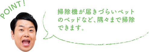 POINT！ 掃除機が届きづらいペットのベッドなど、隅々まで掃除できます。