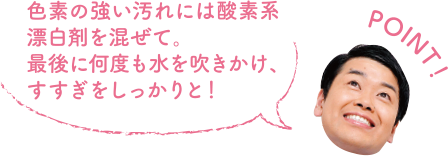 POINT！ 色素の強い汚れには酸素系漂白剤を混ぜて。最後に何度も水を吹きかけ、すすぎをしっかりと！