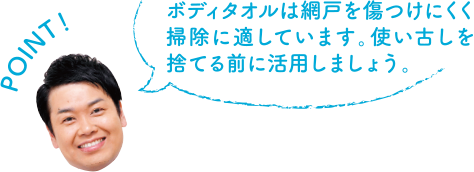 POINT！ ボディタオルは網戸を傷つけにくく掃除に適しています。使い古しを捨てる前に活用しましょう。