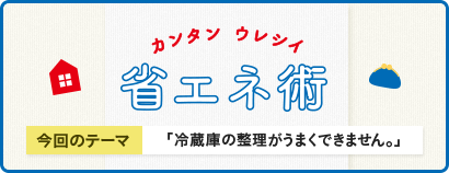 カンタン ウレシイ 省エネ術 今回のテーマ 「冷蔵庫の整理がうまくできません。」