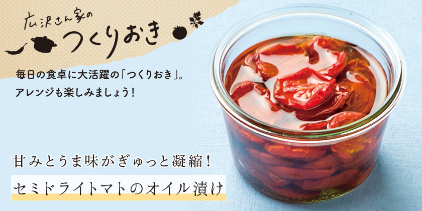 広沢さんちのつくりおき 毎日の食卓に大活躍の「つくりおき」。アレンジも楽しみましょう！ 甘みとうま味がぎゅっと凝縮！ セミドライトマトのオイル漬け