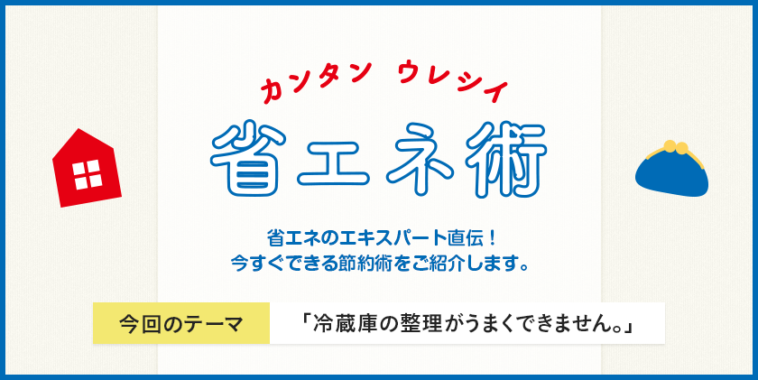 カンタン ウレシイ 省エネ術 省エネのエキスパート直伝！今すぐできる節約術をご紹介します。 今回のテーマ 「冷蔵庫の整理がうまくできません。」