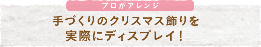 プロがアレンジ 手づくりのクリスマス飾りを実際にディスプレイ！