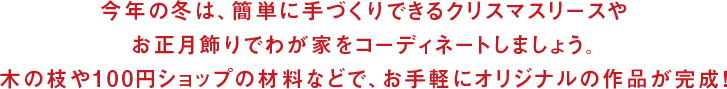 今年の冬は、簡単に手づくりできるクリスマスリースやお正月飾りでわが家をコーディネートしましょう。木の枝や100円ショップの材料などで、お手軽にオリジナルの作品が完成！