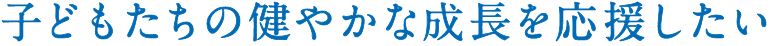 子どもたちの健やかな成長を応援したい