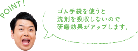 POINT！ ゴム手袋を使うと洗剤を吸収しないので研磨効果がアップします。