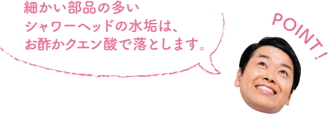 POINT！ 細かい部品の多いシャワーヘッドの水垢は、お酢かクエン酸で落とします。