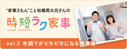 “家事えもん”こと松橋周太呂さんの時短ラク家事 vol.2 水回りがピカピカになる掃除術 “家事えもん”こと松橋周太呂さんの時短ラク家事 vol.2 水回りがピカピカになる掃除術