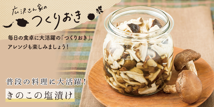 広沢さんちのつくりおき 毎日の食卓に大活躍の「つくりおき」。アレンジも楽しみましょう！ 普段の料理に大活躍！ きのこの塩漬け