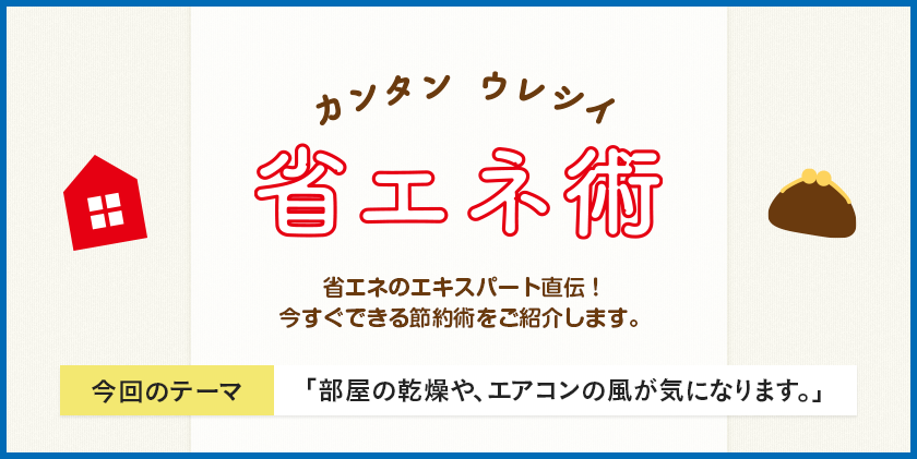 カンタン ウレシイ 省エネ術 省エネのエキスパート直伝！今すぐできる節約術をご紹介します。 今回のテーマ 「部屋の乾燥や、エアコンの風が気になります。」