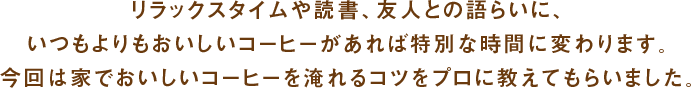 リラックスタイムや読書、友人との語らいに、いつもよりもおいしいコーヒーがあれば特別な時間に変わります。今回は家でおいしいコーヒーを淹れるコツをプロに教えてもらいました。