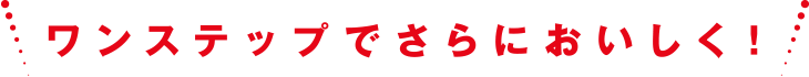 ワンステップでさらにおいしく！