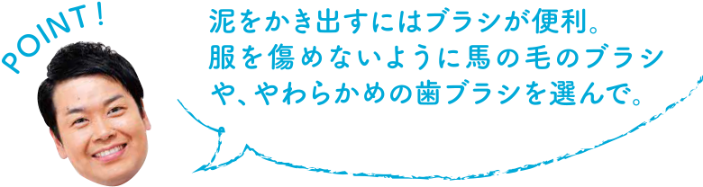 POINT！ 泥をかき出すにはブラシが便利。服を傷めないように馬の毛のブラシや、やわらかめの歯ブラシを選んで。