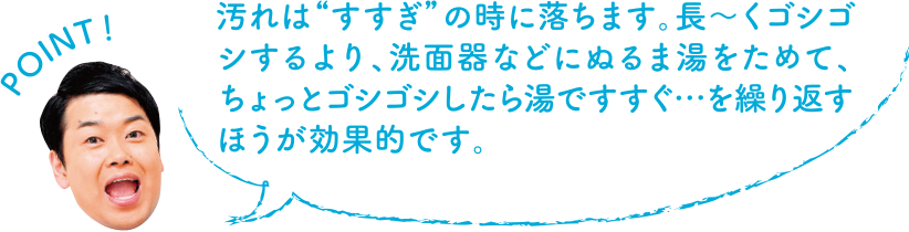 POINT！ 汚れは“すすぎ”の時に落ちます。ながーくゴシゴシするより、洗面器などにぬるま湯をためて、ちょっとゴシゴシしたら湯ですすぐ・・・を繰り返す方が効果的です。