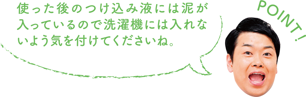 POINT！ 使った後のつけ込み液には泥が入っているので洗濯機には入れないように気を付けてくださいね。