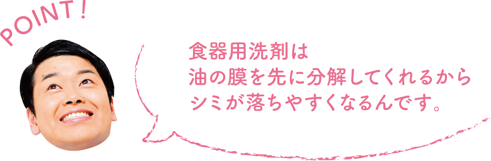 POINT！ 食器用洗剤は油の膜を先に分解してくれるからシミが落ちやすくなるんです。