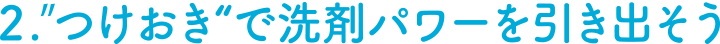 ２．“つけおき”で洗剤パワーを引き出そう