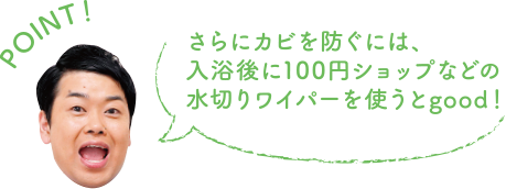 POINT！ さらにカビを防ぐには、入浴後に100円ショップなどの水切りワイパーを使うとgood！