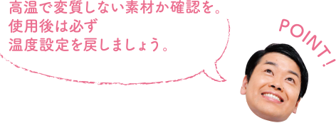 POINT！ 高温で変質しない素材か確認を。使用後は必ず温度設定を戻しましょう。