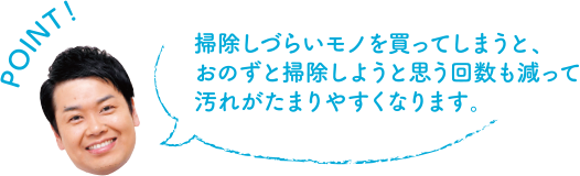 POINT！ 掃除しづらいモノを買ってしまうと、おのずと掃除しようと思う回数も減って汚れがたまりやすくなります。