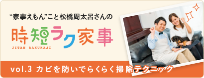 “家事えもん”こと松橋周太呂さんの時短ラク家事 vol.３ カビを防いでらくらく掃除テクニック