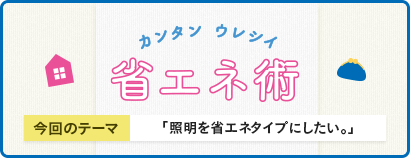 カンタン ウレシイ 省エネ術 今回のテーマ 「照明を省エネタイプにしたい」