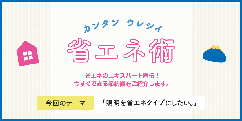 カンタン ウレシイ 省エネ術 省エネのエキスパート直伝！今すぐできる節約術をご紹介します。 今回のテーマ 「照明を省エネタイプにしたい」