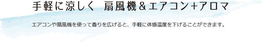 手軽に涼しく 扇風機＆エアコンプラスアロマ エアコンや扇風機を使って香りを広げると、手軽に体感温度を下げることができます。