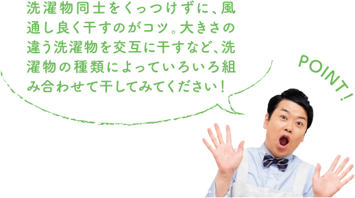 POINT！ 洗濯物同士をくっつけずに、風通し良く干すのがコツ。大きさの違う洗濯物を交互に干すなど、洗濯物の種類によっていろいろ組み合わせて干してみてください！