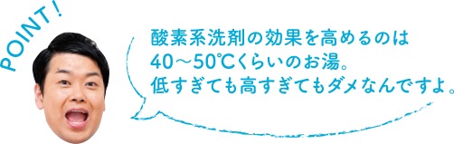 POINT！ 酸素系洗剤の効果を高めるのは40～50度くらいのお湯。低すぎても高すぎてもダメなんですよ。