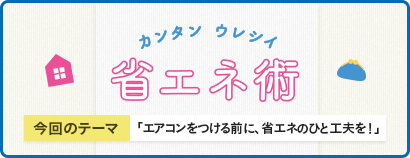 カンタン ウレシイ 省エネ術 今回のテーマ 「エアコンをつける前に、省エネのひと工夫を！」