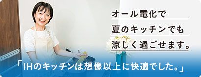 オール電化で夏のキッチンでも涼しく過ごせます。 IHのキッチンは想像以上に快適でした。