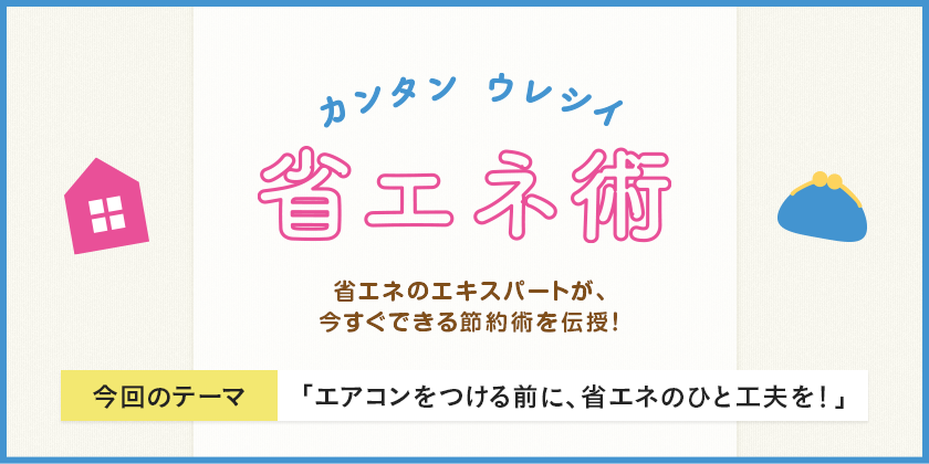 カンタン ウレシイ 省エネ術 省エネのエキスパートが、今すぐできる節約術を伝授！ 今回のテーマ 「エアコンをつける前に、省エネのひと工夫を！」