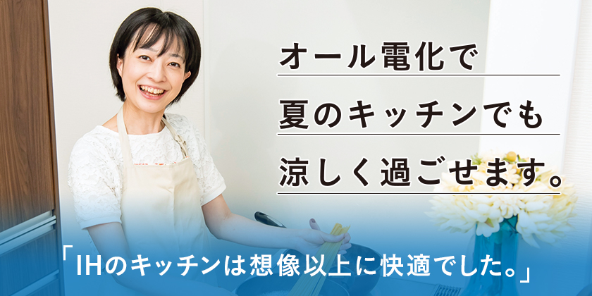 オール電化で夏のキッチンでも涼しく過ごせます。 「IHのキッチンは想像以上に快適でした。」