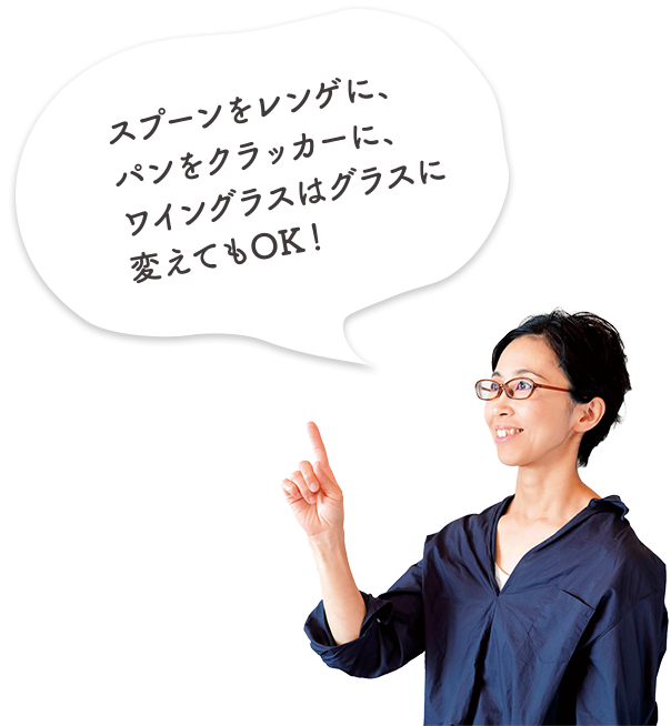 スプーンをレンゲに、パンをクラッカーに、ワイングラスはグラスに変えてもOK！