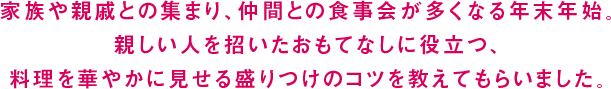 家族や親戚との集まり、仲間との食事会が多くなる年末年始。親しい人を招いたおもてなしに役立つ、料理を華やかに見せる盛りつけのコツを教えてもらいました。