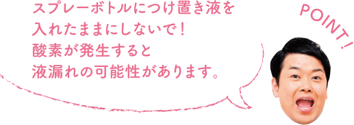 POINT！ スプレーボトルにつけ置き液を入れたままにしないで！酸素が発生すると液漏れの可能性があります。