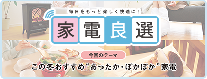 毎日をもっと楽しく快適に！ 家電良選 今回のテーマ この冬おすすめ“あったか・ぽかぽか”家電