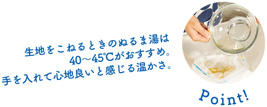 Point! 生地をこねるときのぬるま湯は40～45度がおすすめ。手を入れて心地よいと感じる温かさ。