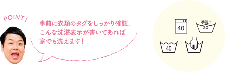 POINT！ 事前に衣類のタグをしっかり確認。こんな洗濯表示が書いてあれば家でも洗えます。