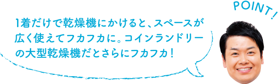 POINT！ １着だけで乾燥機にかけると、スペースが広く使えてフカフカに。コインランドリーの大型乾燥機だとさらにフカフカ！