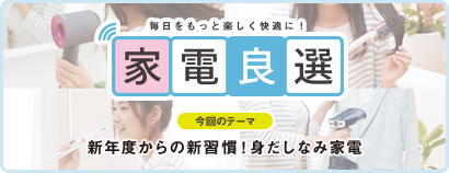 毎日をもっと楽しく快適に！ 家電良選 今回のテーマ 新年度からの新習慣！ 身だしなみ家電